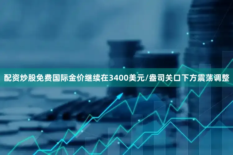 配资炒股免费国际金价继续在3400美元/盎司关口下方震荡调整