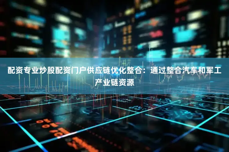 配资专业炒股配资门户供应链优化整合：通过整合汽车和军工产业链资源