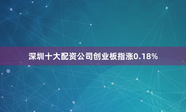 深圳十大配资公司创业板指涨0.18%