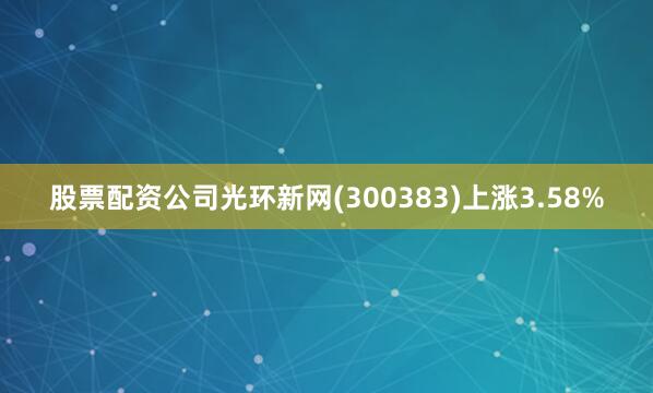股票配资公司光环新网(300383)上涨3.58%