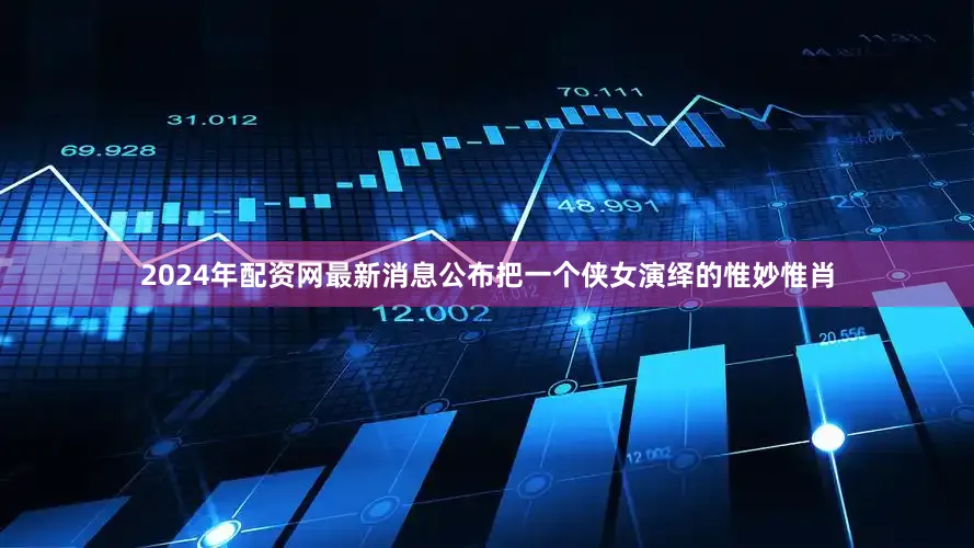 2024年配资网最新消息公布把一个侠女演绎的惟妙惟肖