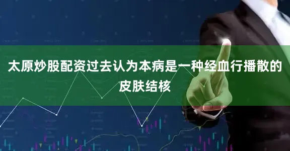 太原炒股配资过去认为本病是一种经血行播散的皮肤结核