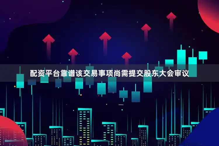 配资平台靠谱该交易事项尚需提交股东大会审议