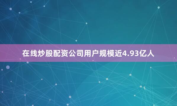 在线炒股配资公司用户规模近4.93亿人