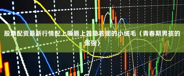 股票配资最新行情配上嘴唇上若隐若现的小绒毛（青春期男孩的倔强）