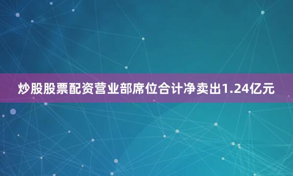 炒股股票配资营业部席位合计净卖出1.24亿元