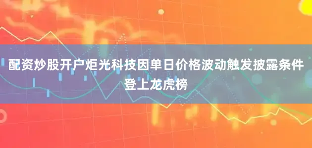 配资炒股开户炬光科技因单日价格波动触发披露条件登上龙虎榜