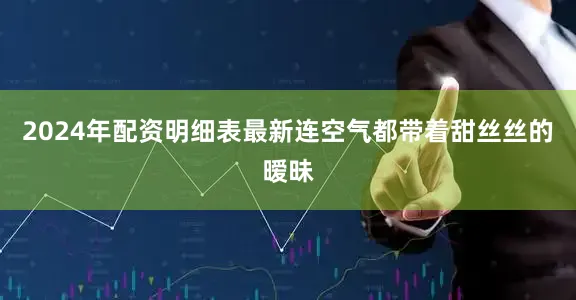 2024年配资明细表最新连空气都带着甜丝丝的暧昧